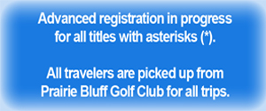 Advanced registration in progress for all titles with asterisks * - All travelers are picked up from Prairie Bluff Golf Club for all trips.